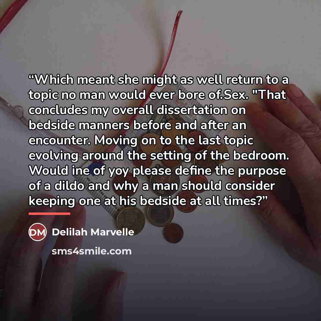 “Which meant she might as well return to a topic no man would ever bore of.Sex. "That concludes my overall dissertation on bedside manners before and after an encounter. Moving on to the last topic evolving around the setting of the bedroom. Would ine of yoy please define the purpose of a dildo and…” quote by Delilah Marvelle