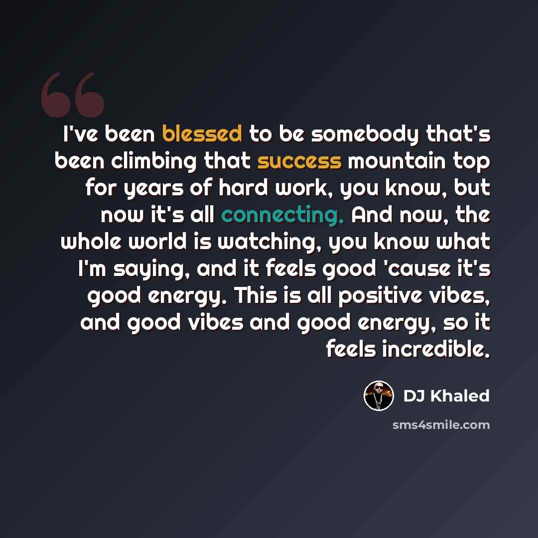 “I've been blessed to be somebody that's been climbing that success mountain top for years of hard work, you know, but now it's all connecting. And now, the whole world is watching, you know what I'm saying, and it feels good 'cause it's good energy. This is all positive vibes, and good vibes and…” quote by DJ Khaled