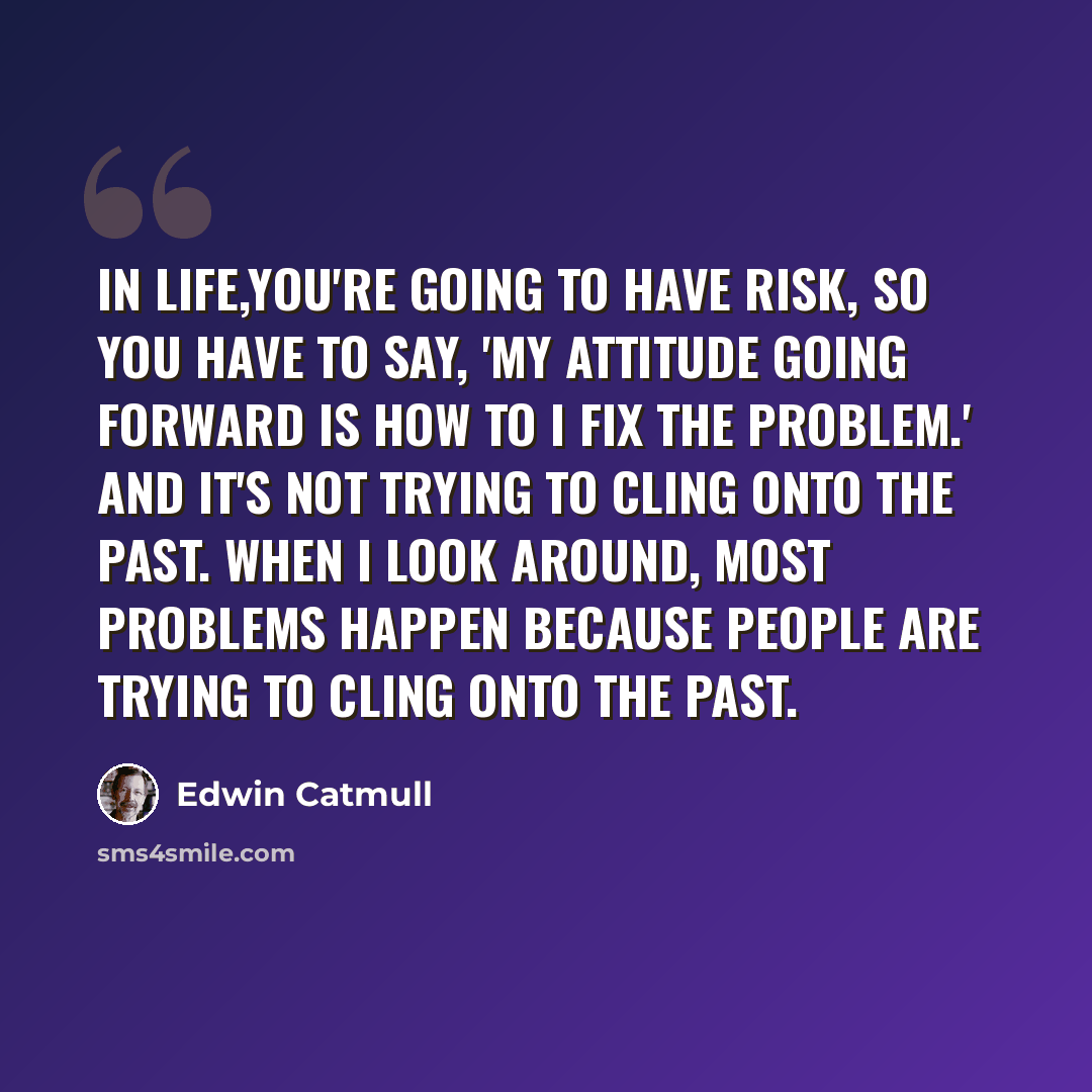 “In life,you're going to have risk, so you have to say, 'My attitude going forward is how to I fix the problem.' And it's not trying to cling onto the past. When I look around, most problems happen because people are trying to cling onto the past.” quote by Edwin Catmull