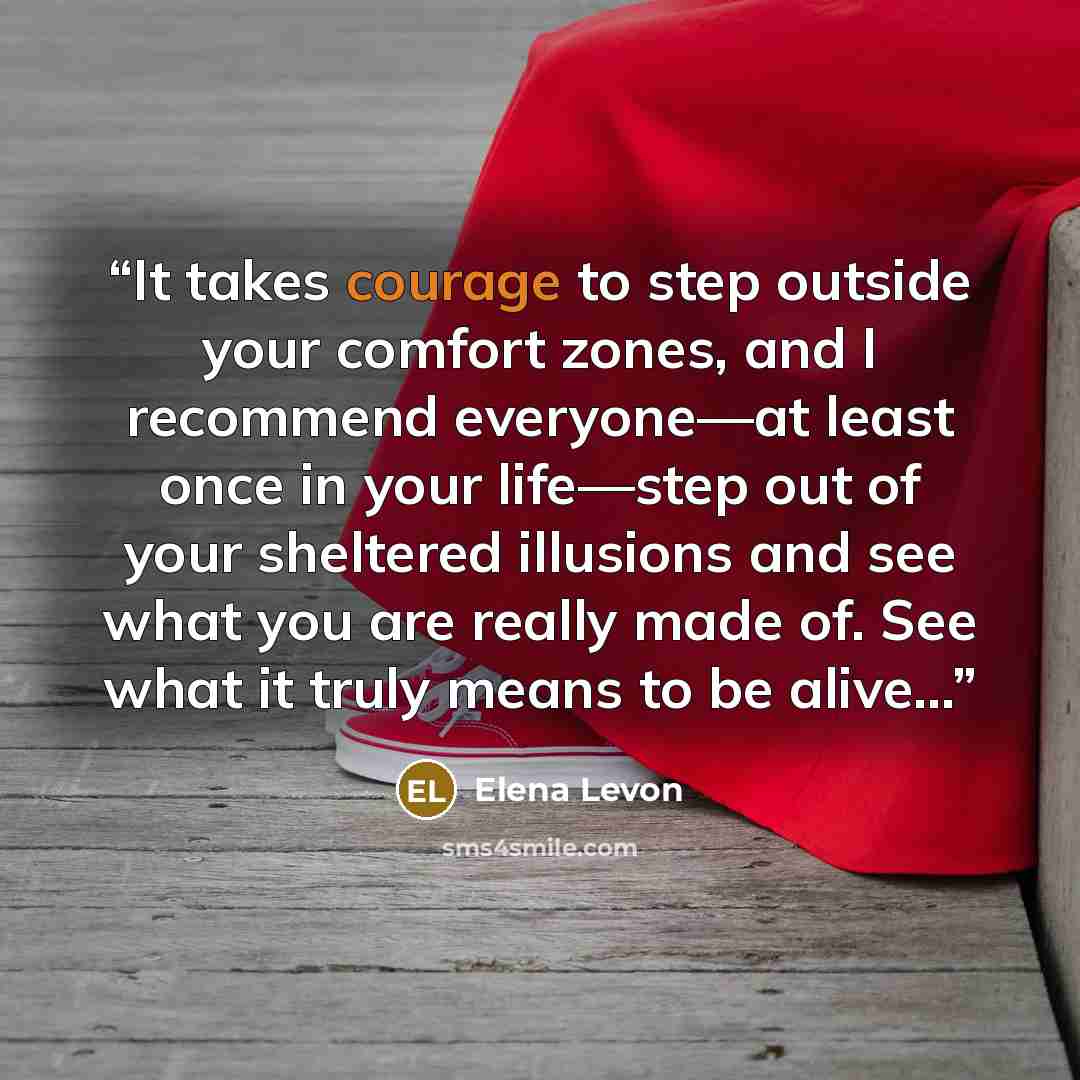 “It takes courage to step outside your comfort zones, and I recommend everyone—at least once in your life—step out of your sheltered illusions and see what you are really made of. See what it truly means to be alive...” quote by Elena Levon