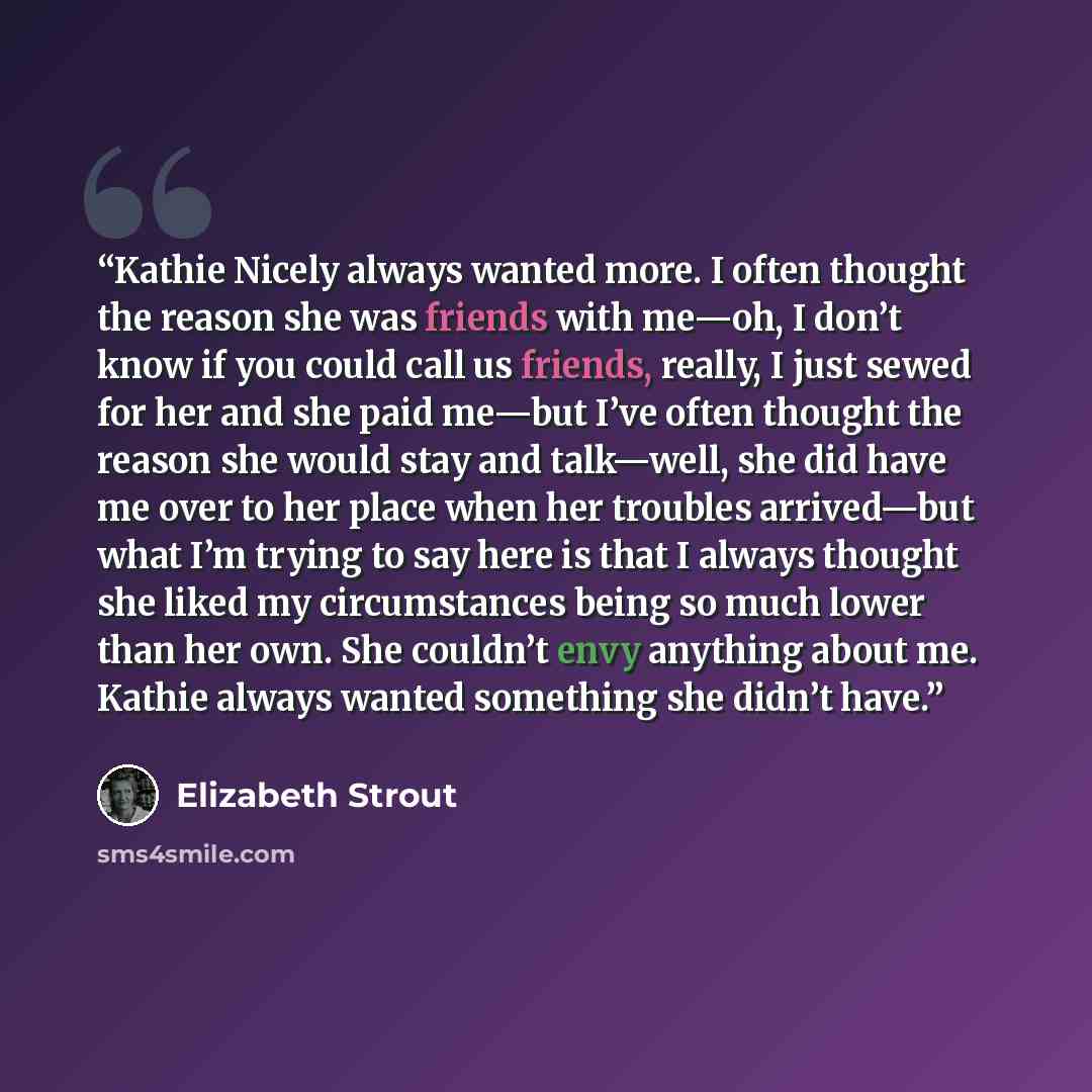 “Kathie Nicely always wanted more. I often thought the reason she was friends with me—oh, I don’t know if you could call us friends, really, I just sewed for her and she paid me—but I’ve often thought the reason she would stay and talk—well, she did have me over to her place when her troubles…” quote by Elizabeth Strout