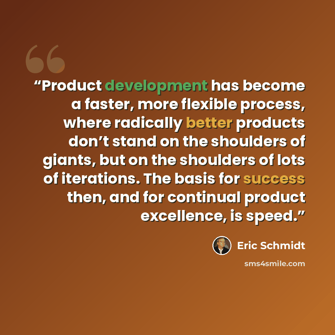 “Product development has become a faster, more flexible process, where radically better products don’t stand on the shoulders of giants, but on the shoulders of lots of iterations. The basis for success then, and for continual product excellence, is speed.” quote by Eric Schmidt