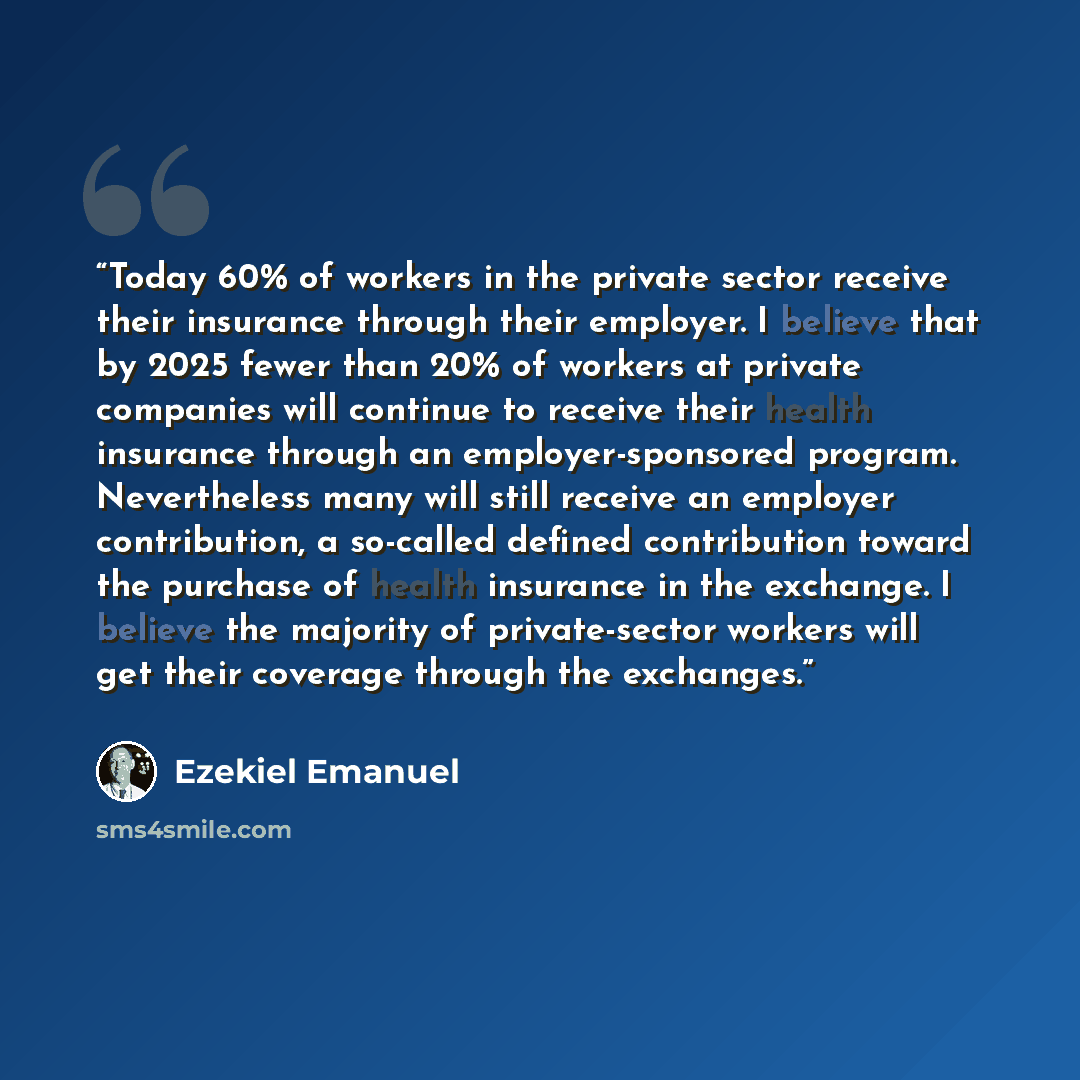 “Today 60% of workers in the private sector receive their insurance through their employer. I believe that by 2025 fewer than 20% of workers at private companies will continue to receive their health insurance through an employer-sponsored program. Nevertheless many will still receive an employer…” quote by Ezekiel Emanuel
