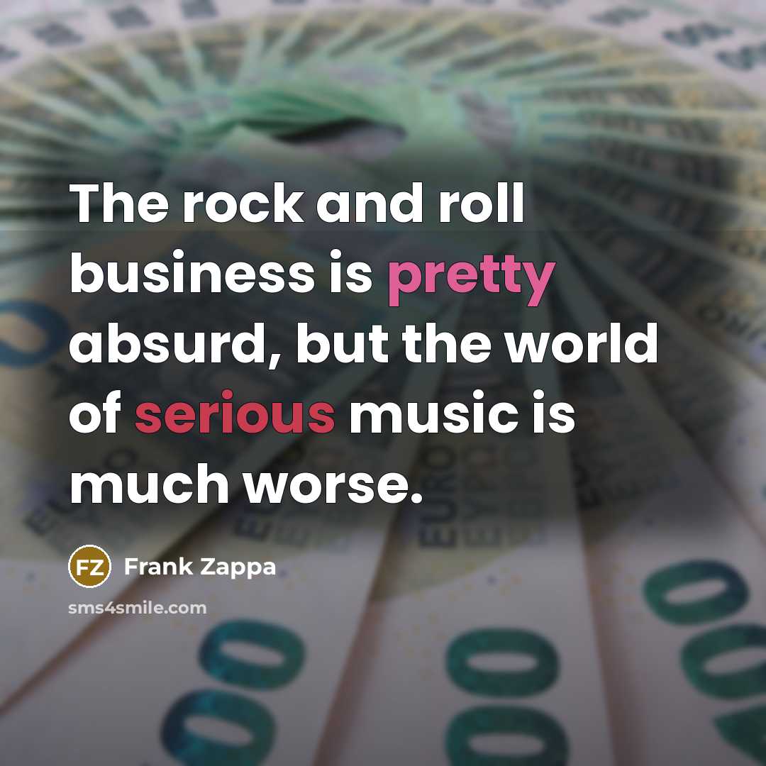 “The rock and roll business is pretty absurd, but the world of serious music is much worse.” quote by Frank Zappa