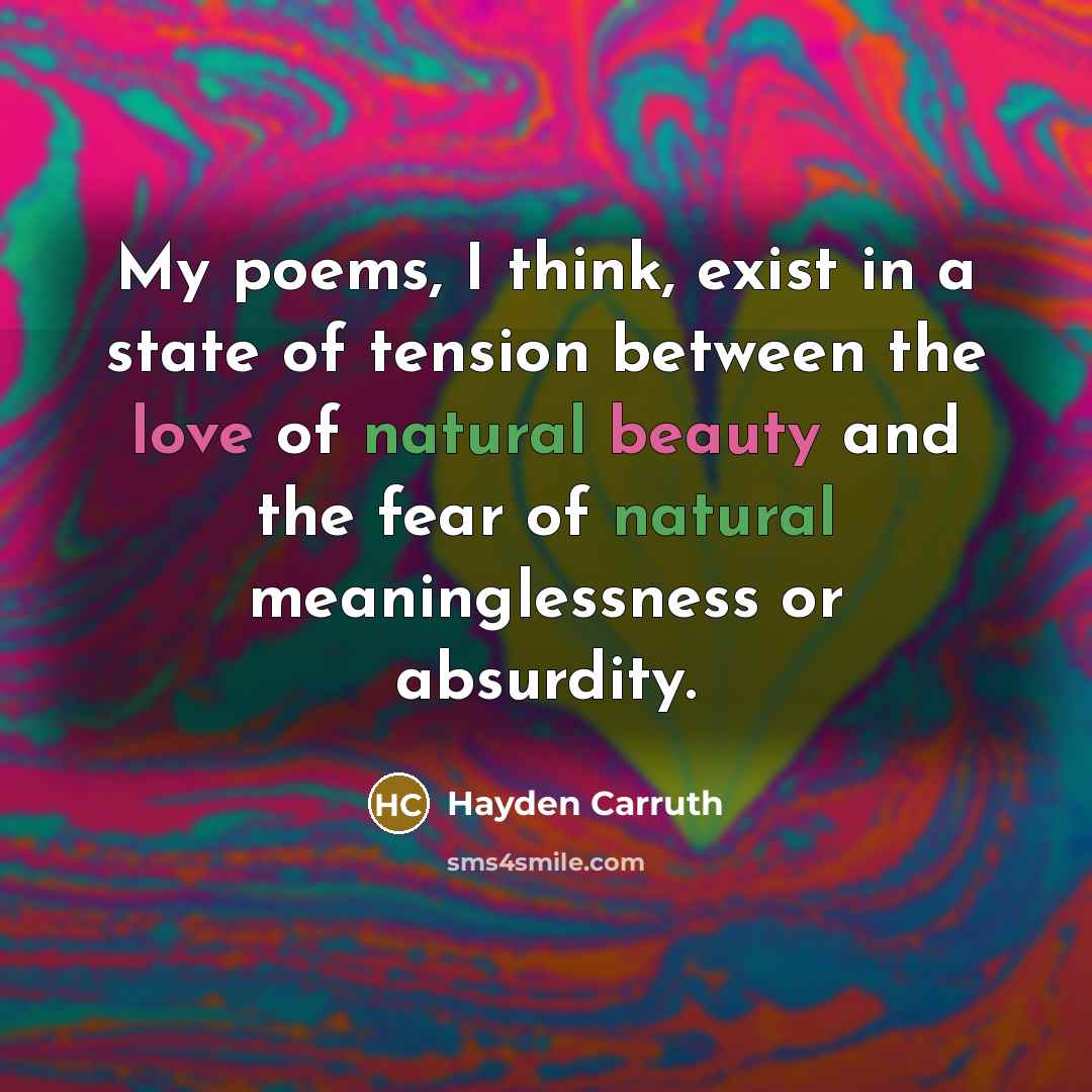 “My poems, I think, exist in a state of tension between the love of natural beauty and the fear of natural meaninglessness or absurdity.” quote by Hayden Carruth