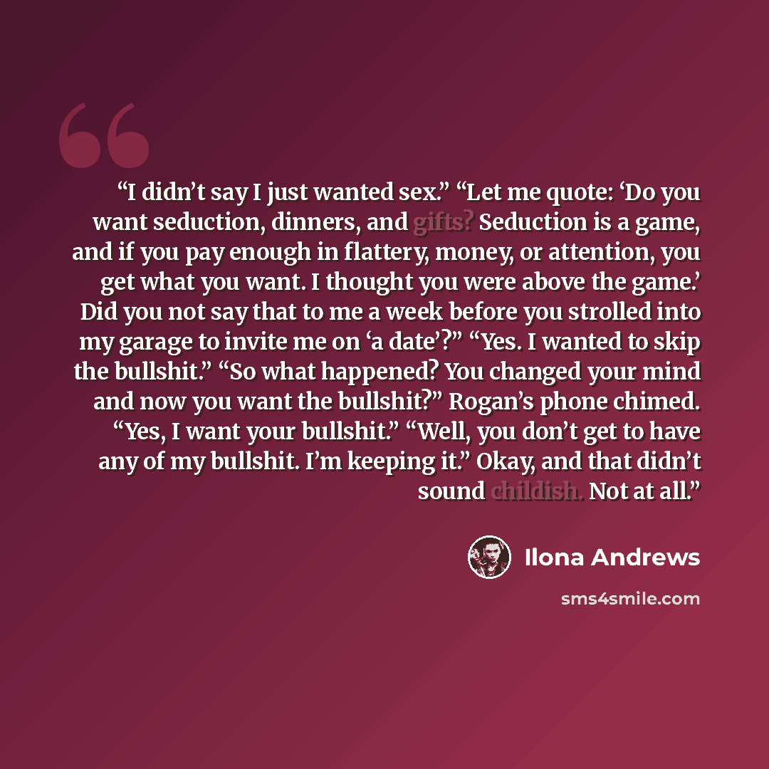 “I didn’t say I just wanted sex.” “Let me quote: ‘Do you want seduction, dinners, and gifts? Seduction is a game, and if you pay enough in flattery, money, or attention, you get what you want. I thought you were above the game.’ Did you not say that to me a week before you strolled into my garage…” quote by Ilona Andrews