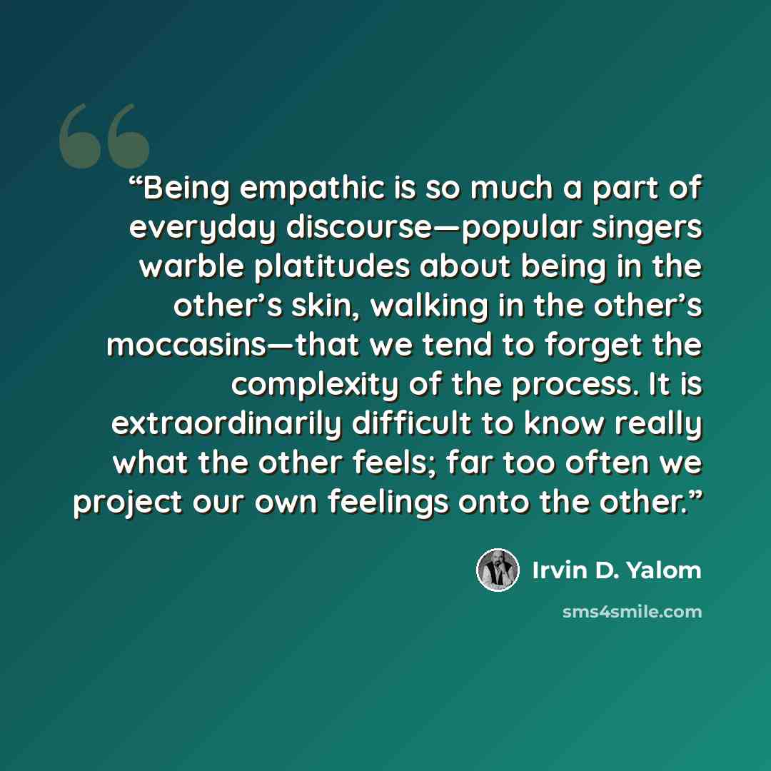 “Being empathic is so much a part of everyday discourse—popular singers warble platitudes about being in the other’s skin, walking in the other’s moccasins—that we tend to forget the complexity of the process. It is extraordinarily difficult to know really what the other feels; far too often we…” quote by Irvin D. Yalom
