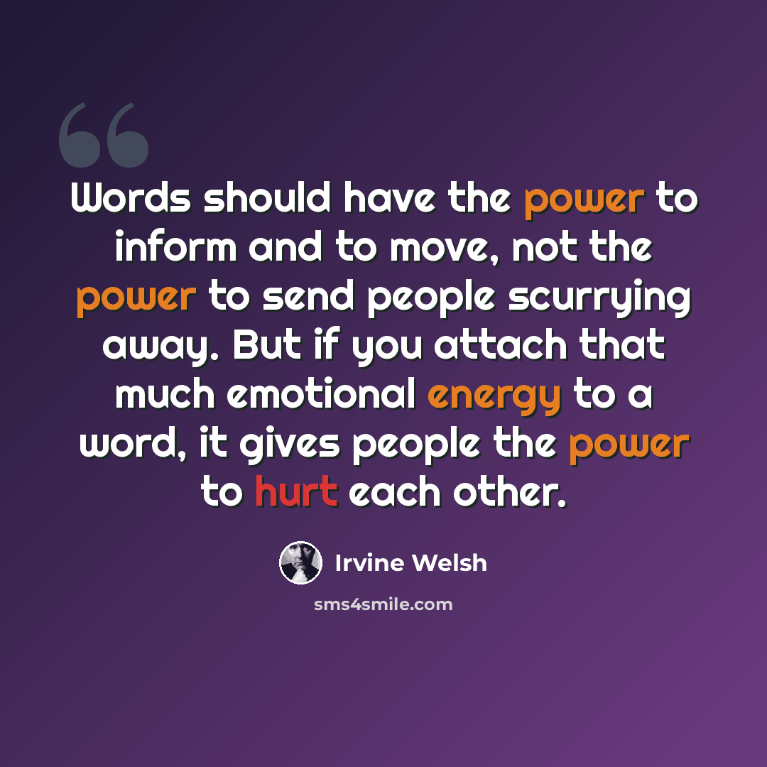 “Words should have the power to inform and to move, not the power to send people scurrying away. But if you attach that much emotional energy to a word, it gives people the power to hurt each other.” quote by Irvine Welsh
