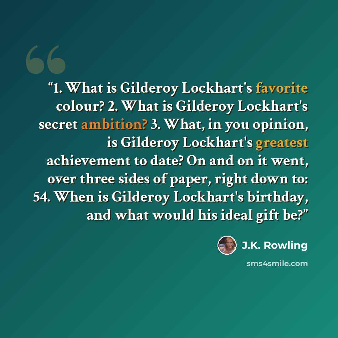 “1. What is Gilderoy Lockhart's favorite colour? 2. What is Gilderoy Lockhart's secret ambition? 3. What, in you opinion, is Gilderoy Lockhart's greatest achievement to date? On and on it went, over three sides of paper, right down to: 54. When is Gilderoy Lockhart's birthday, and what would his…” quote by J.K. Rowling