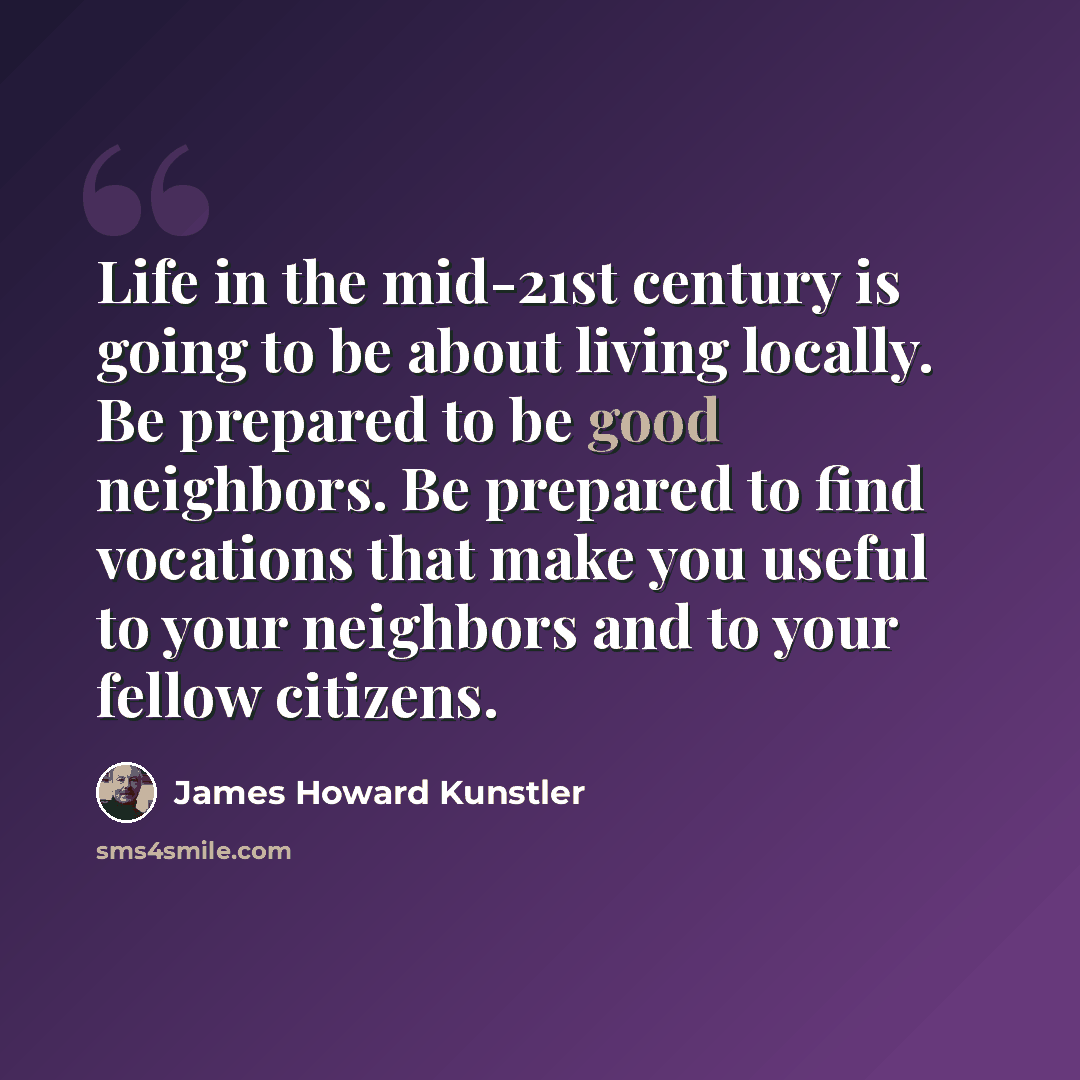 “Life in the mid-21st century is going to be about living locally. Be prepared to be good neighbors. Be prepared to find vocations that make you useful to your neighbors and to your fellow citizens.” quote by James Howard Kunstler
