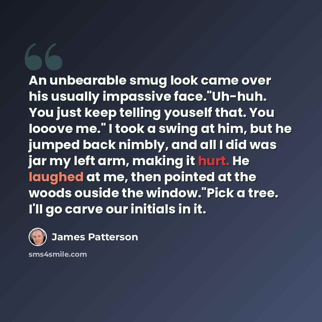 “An unbearable smug look came over his usually impassive face."Uh-huh. You just keep telling youself that. You looove me." I took a swing at him, but he jumped back nimbly, and all I did was jar my left arm, making it hurt. He laughed at me, then pointed at the woods ouside the window."Pick a tree…” quote by James Patterson