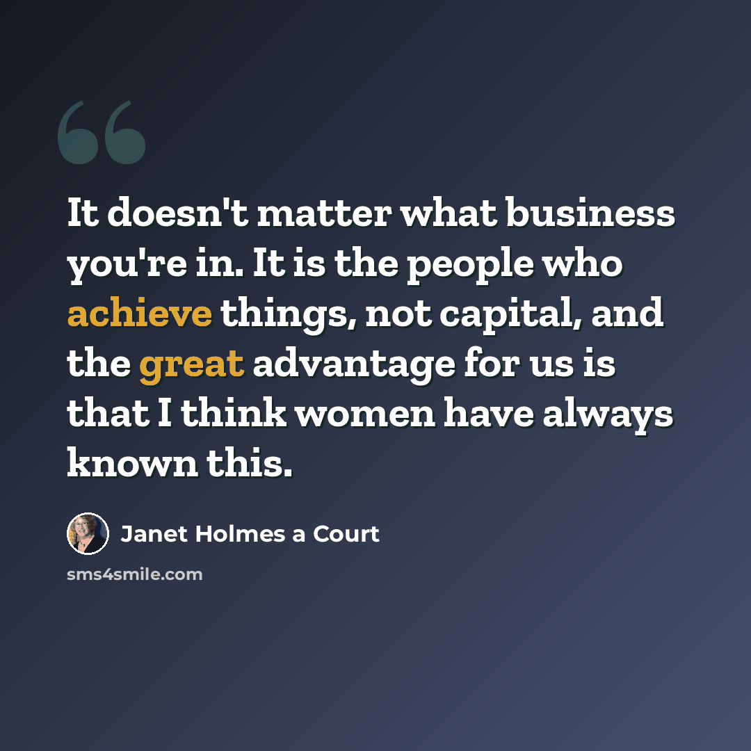 “It doesn't matter what business you're in. It is the people who achieve things, not capital, and the great advantage for us is that I think women have always known this.” quote by Janet Holmes a Court