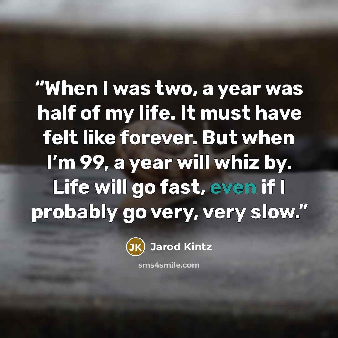 “When I was two, a year was half of my life. It must have felt like forever. But when I’m 99, a year will whiz by. Life will go fast, even if I probably go very, very slow.” quote by Jarod Kintz