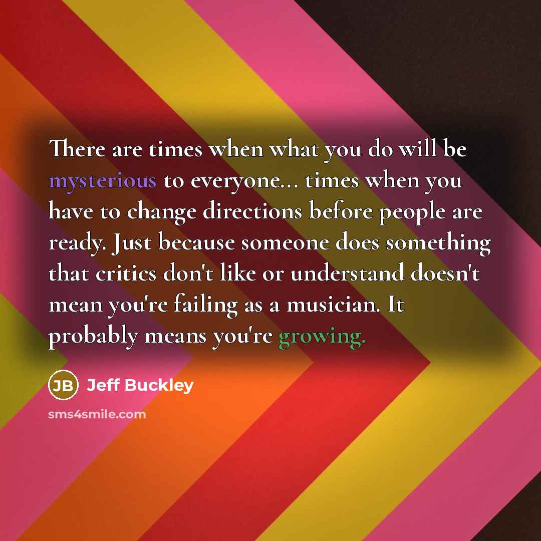 “There are times when what you do will be mysterious to everyone... times when you have to change directions before people are ready. Just because someone does something that critics don't like or understand doesn't mean you're failing as a musician. It probably means you're growing.” quote by Jeff Buckley