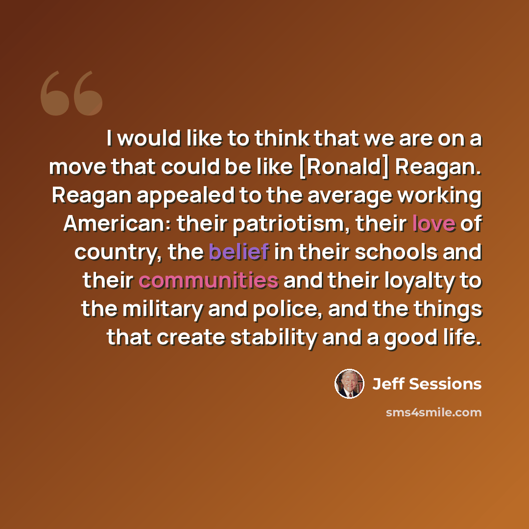 “I would like to think that we are on a move that could be like [Ronald] Reagan. Reagan appealed to the average working American: their patriotism, their love of country, the belief in their schools and their communities and their loyalty to the military and police, and the things that create…” quote by Jeff Sessions
