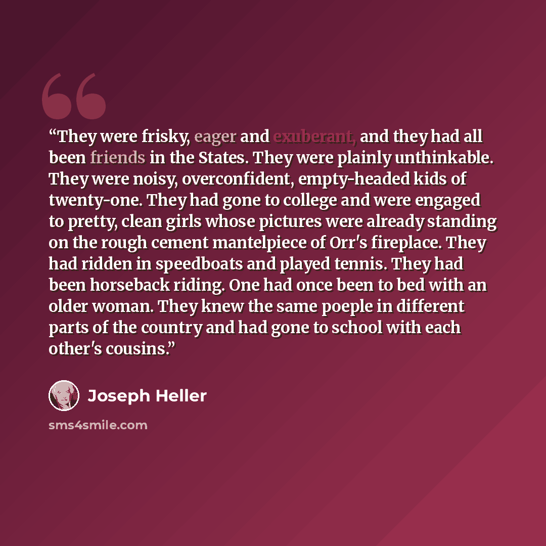 “They were frisky, eager and exuberant, and they had all been friends in the States. They were plainly unthinkable. They were noisy, overconfident, empty-headed kids of twenty-one. They had gone to college and were engaged to pretty, clean girls whose pictures were already standing on the rough…” quote by Joseph Heller