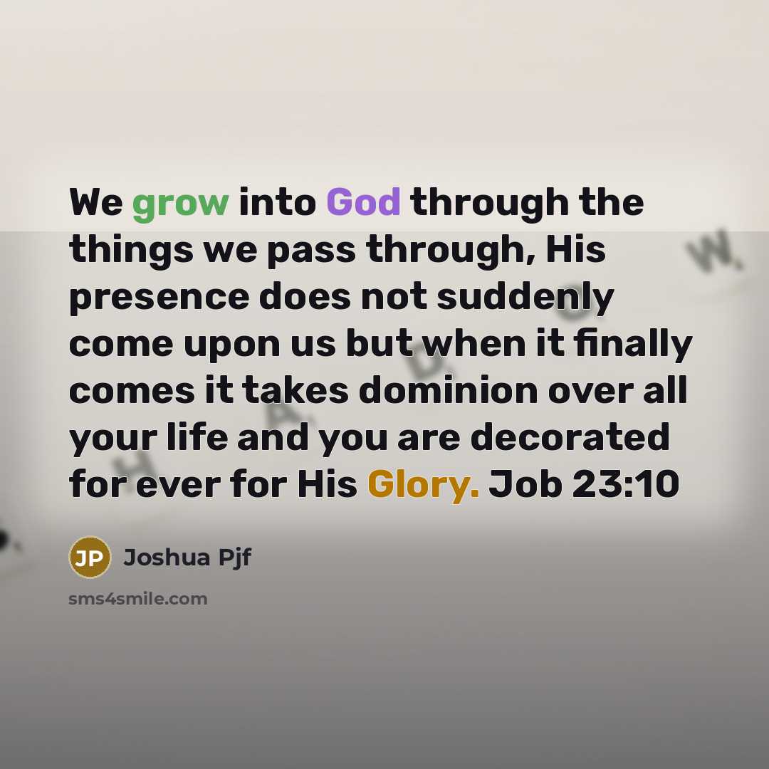 “We grow into God through the things we pass through, His presence does not suddenly come upon us but when it finally comes it takes dominion over all your life and you are decorated for ever for His Glory. Job 23:10” quote by Joshua Pjf