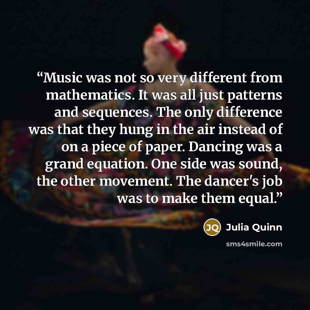 “Music was not so very different from mathematics. It was all just patterns and sequences. The only difference was that they hung in the air instead of on a piece of paper. Dancing was a grand equation. One side was sound, the other movement. The dancer's job was to make them equal.” quote by Julia Quinn