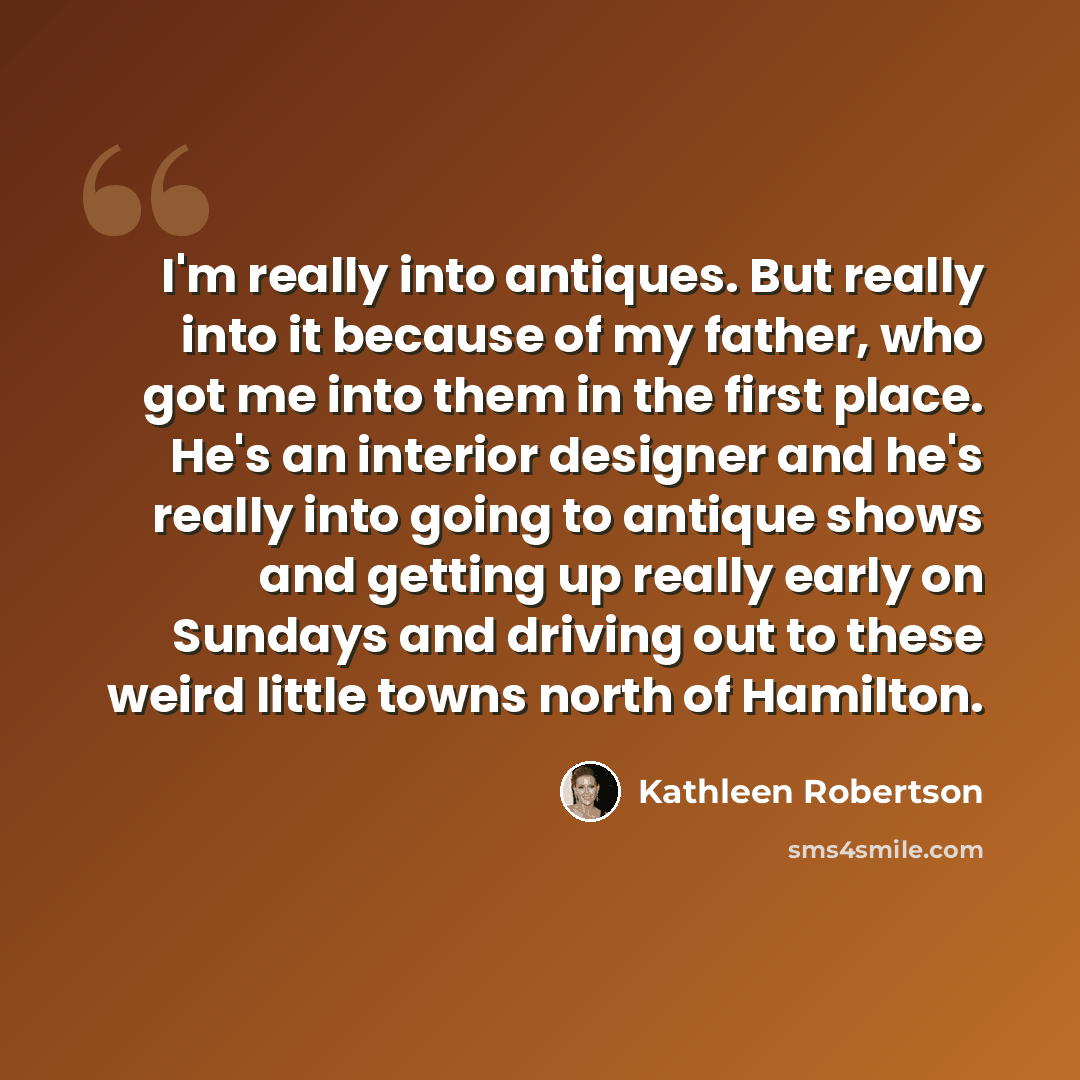 “I'm really into antiques. But really into it because of my father, who got me into them in the first place. He's an interior designer and he's really into going to antique shows and getting up really early on Sundays and driving out to these weird little towns north of Hamilton.” quote by Kathleen Robertson
