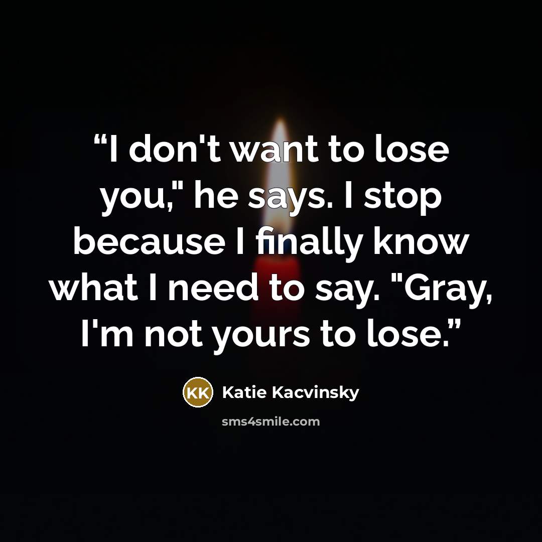 “I don't want to lose you," he says. I stop because I finally know what I need to say. "Gray, I'm not yours to lose.” quote by Katie Kacvinsky