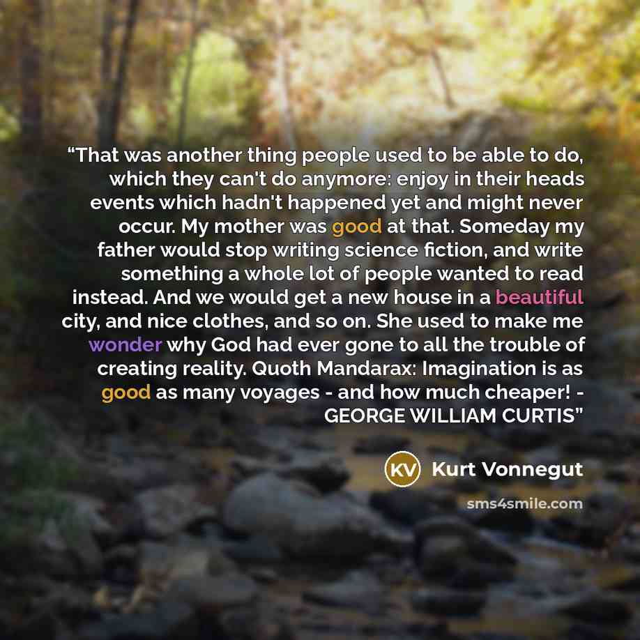 “That was another thing people used to be able to do, which they can't do anymore: enjoy in their heads events which hadn't happened yet and might never occur. My mother was good at that. Someday my father would stop writing science fiction, and write something a whole lot of people wanted to read…” quote by Kurt Vonnegut