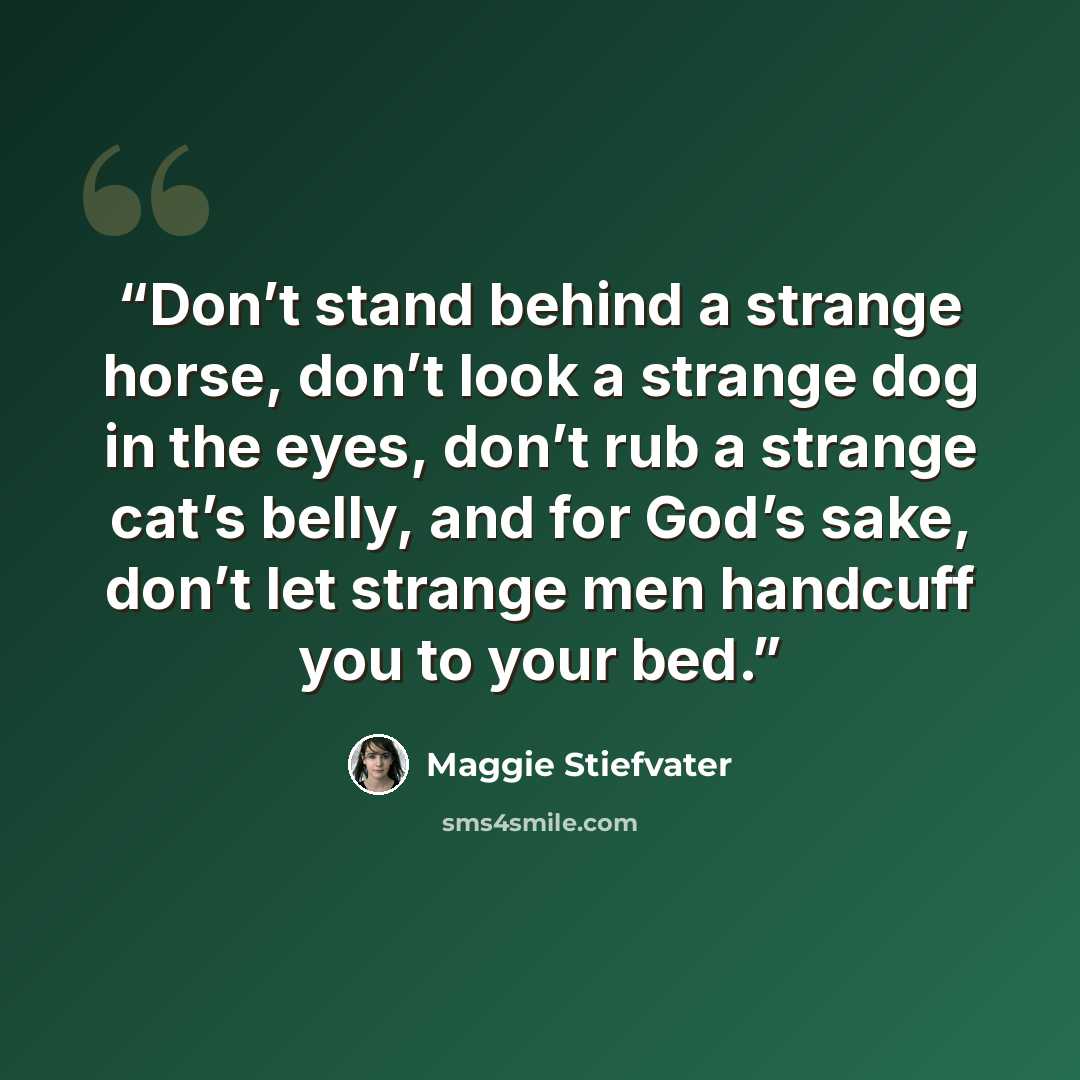 “Don’t stand behind a strange horse, don’t look a strange dog in the eyes, don’t rub a strange cat’s belly, and for God’s sake, don’t let strange men handcuff you to your bed.” quote by Maggie Stiefvater
