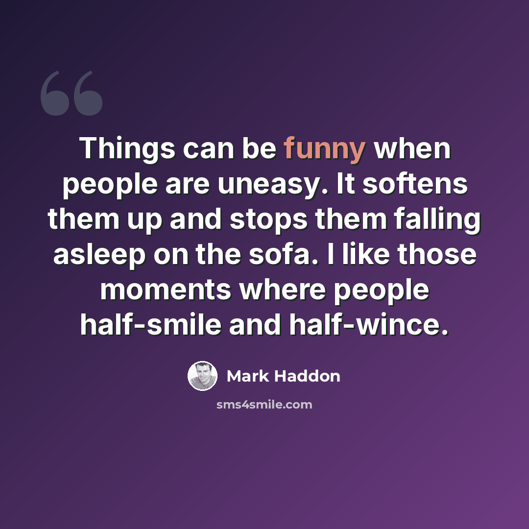“Things can be funny when people are uneasy. It softens them up and stops them falling asleep on the sofa. I like those moments where people half-smile and half-wince.” quote by Mark Haddon