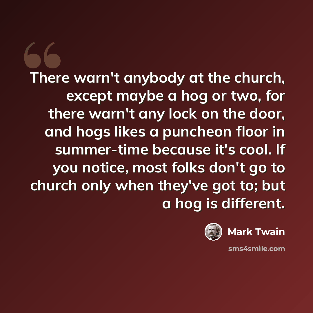 “There warn't anybody at the church, except maybe a hog or two, for there warn't any lock on the door, and hogs likes a puncheon floor in summer-time because it's cool. If you notice, most folks don't go to church only when they've got to; but a hog is different.” quote by Mark Twain