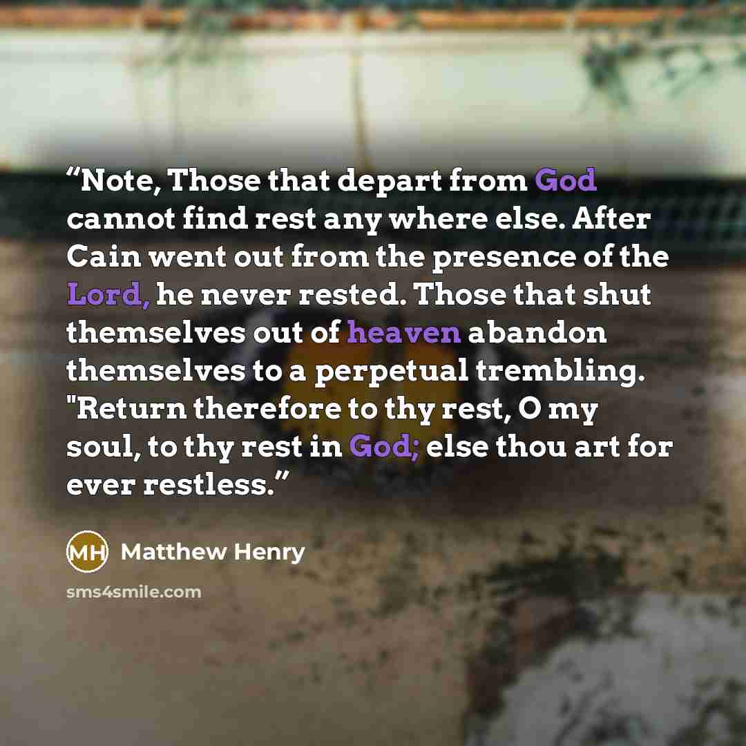 “Note, Those that depart from God cannot find rest any where else. After Cain went out from the presence of the Lord, he never rested. Those that shut themselves out of heaven abandon themselves to a perpetual trembling. "Return therefore to thy rest, O my soul, to thy rest in God; else thou art…” quote by Matthew Henry