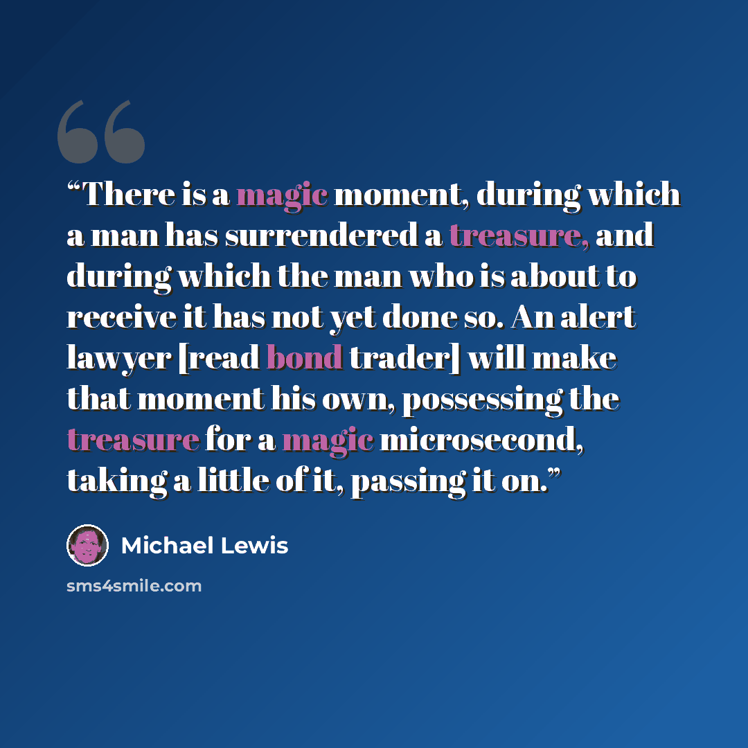 “There is a magic moment, during which a man has surrendered a treasure, and during which the man who is about to receive it has not yet done so. An alert lawyer [read bond trader] will make that moment his own, possessing the treasure for a magic microsecond, taking a little of it, passing it on.” quote by Michael Lewis