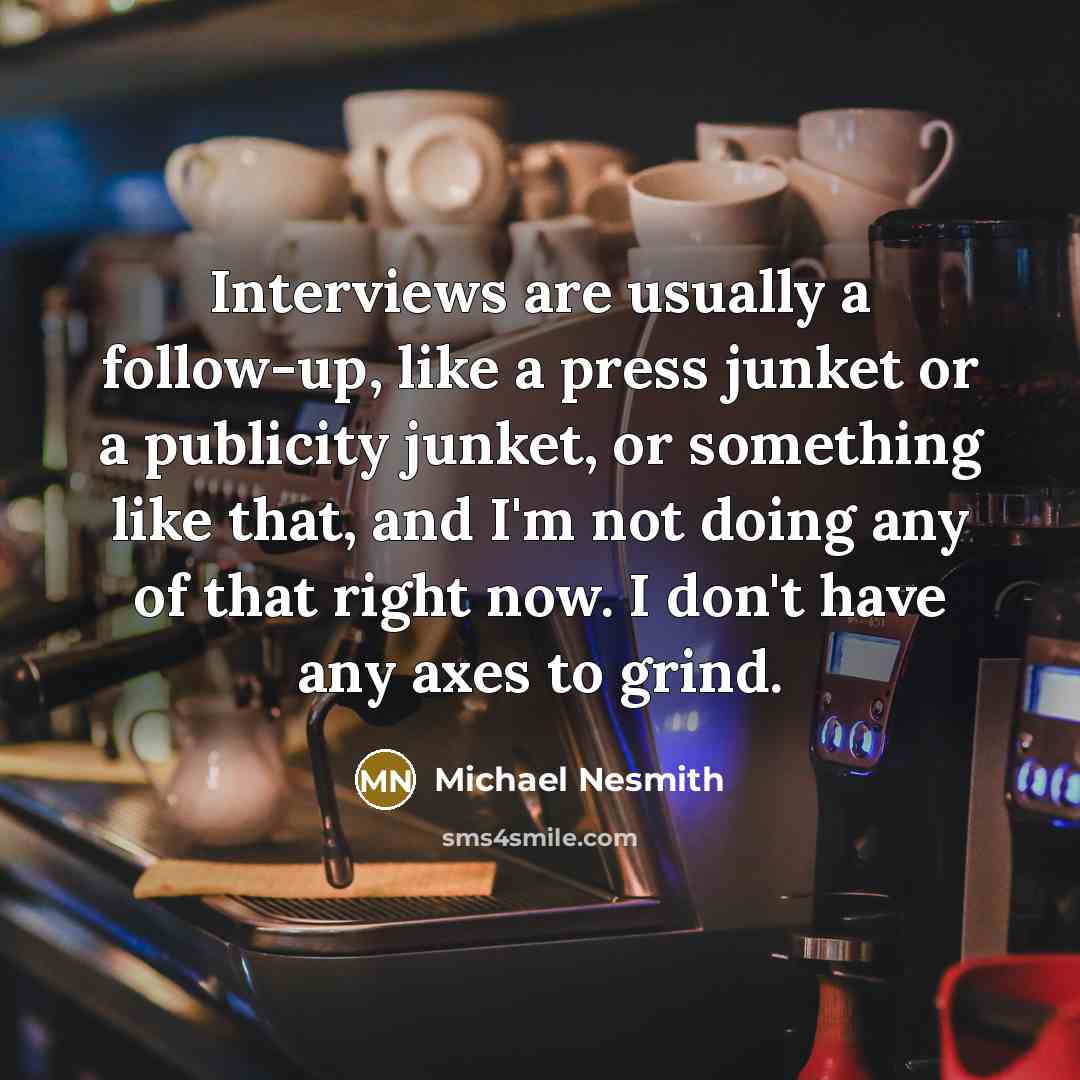 “Interviews are usually a follow-up, like a press junket or a publicity junket, or something like that, and I'm not doing any of that right now. I don't have any axes to grind.” quote by Michael Nesmith