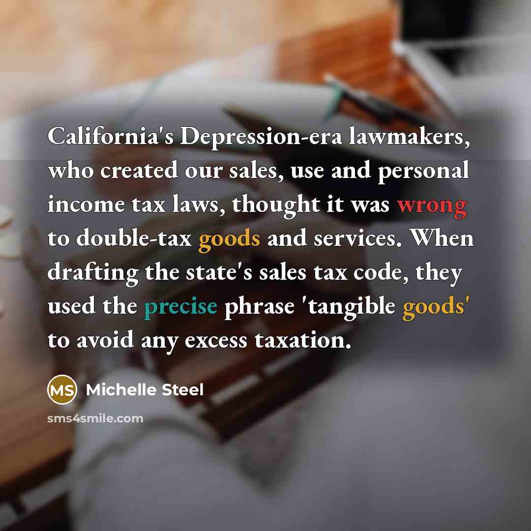 “California's Depression-era lawmakers, who created our sales, use and personal income tax laws, thought it was wrong to double-tax goods and services. When drafting the state's sales tax code, they used the precise phrase 'tangible goods' to avoid any excess taxation.” quote by Michelle Steel