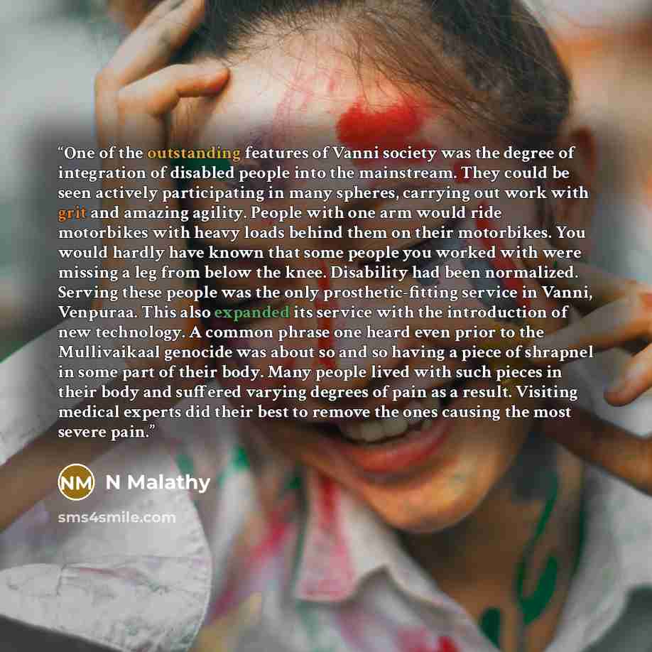“One of the outstanding features of Vanni society was the degree of integration of disabled people into the mainstream. They could be seen actively participating in many spheres, carrying out work with grit and amazing agility. People with one arm would ride motorbikes with heavy loads behind them…” quote by N Malathy