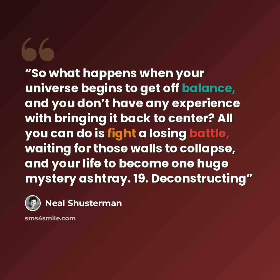 “So what happens when your universe begins to get off balance, and you don’t have any experience with bringing it back to center? All you can do is fight a losing battle, waiting for those walls to collapse, and your life to become one huge mystery ashtray. 19. Deconstructing” quote by Neal Shusterman