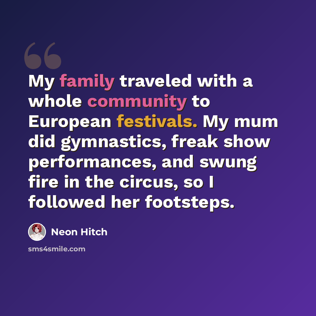 “My family traveled with a whole community to European festivals. My mum did gymnastics, freak show performances, and swung fire in the circus, so I followed her footsteps.” quote by Neon Hitch