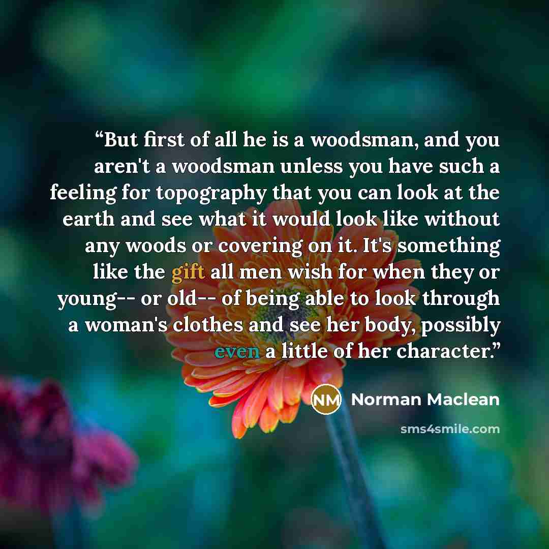 “But first of all he is a woodsman, and you aren't a woodsman unless you have such a feeling for topography that you can look at the earth and see what it would look like without any woods or covering on it. It's something like the gift all men wish for when they or young-- or old-- of being able…” quote by Norman Maclean