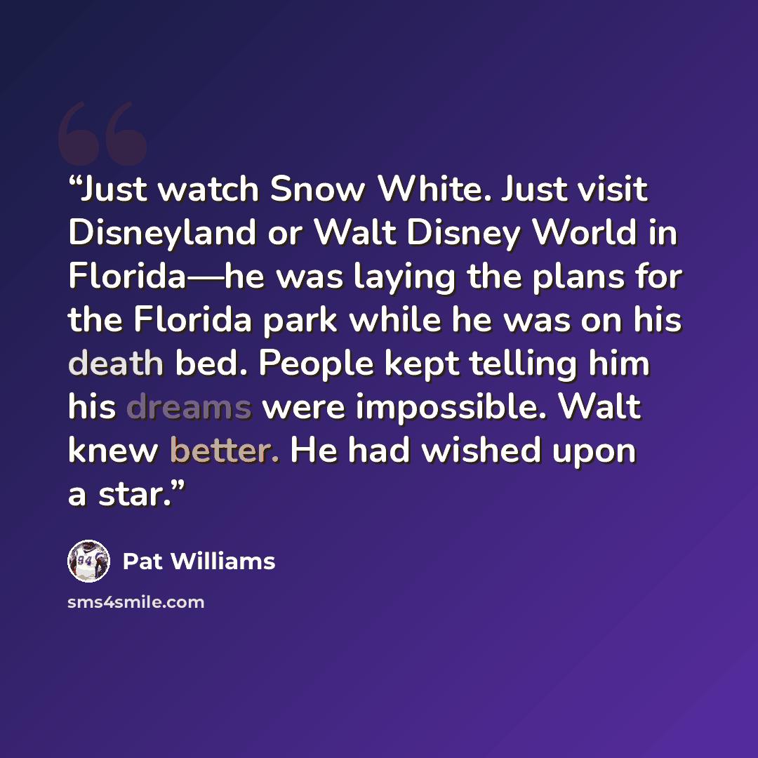 “Just watch Snow White. Just visit Disneyland or Walt Disney World in Florida—he was laying the plans for the Florida park while he was on his death bed. People kept telling him his dreams were impossible. Walt knew better. He had wished upon a star.” quote by Pat Williams