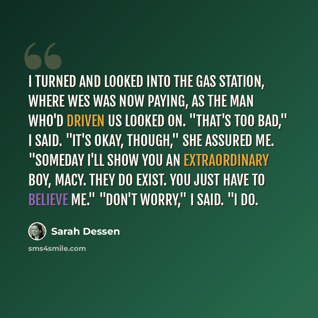 “I turned and looked into the gas station, where Wes was now paying, as the man who'd driven us looked on. "That's too bad," I said. "It's okay, though," she assured me. "Someday I'll show you an extraordinary boy, Macy. They do exist. You just have to believe me." "Don't worry," I said. "I do.” quote by Sarah Dessen