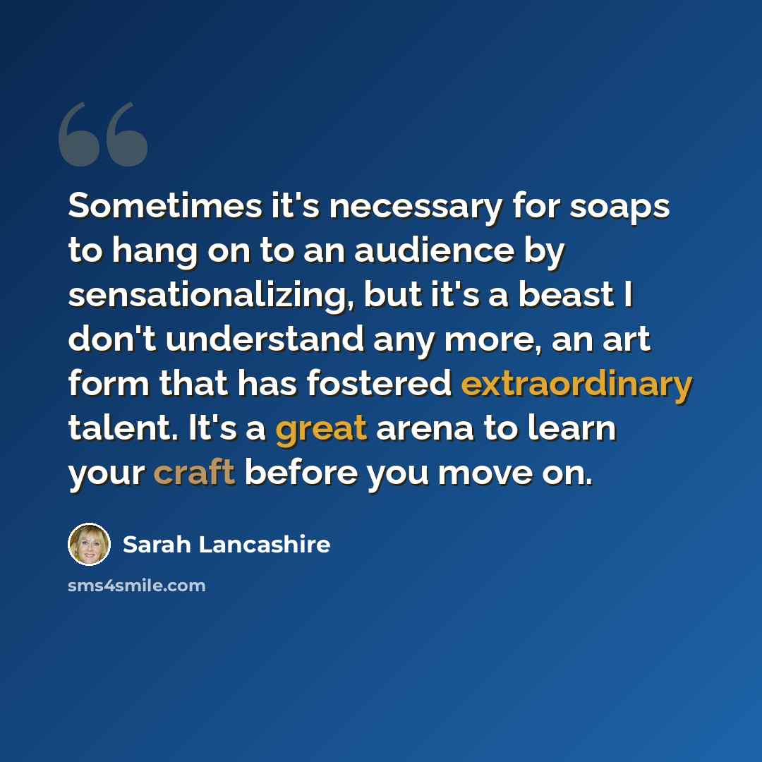 “Sometimes it's necessary for soaps to hang on to an audience by sensationalizing, but it's a beast I don't understand any more, an art form that has fostered extraordinary talent. It's a great arena to learn your craft before you move on.” quote by Sarah Lancashire