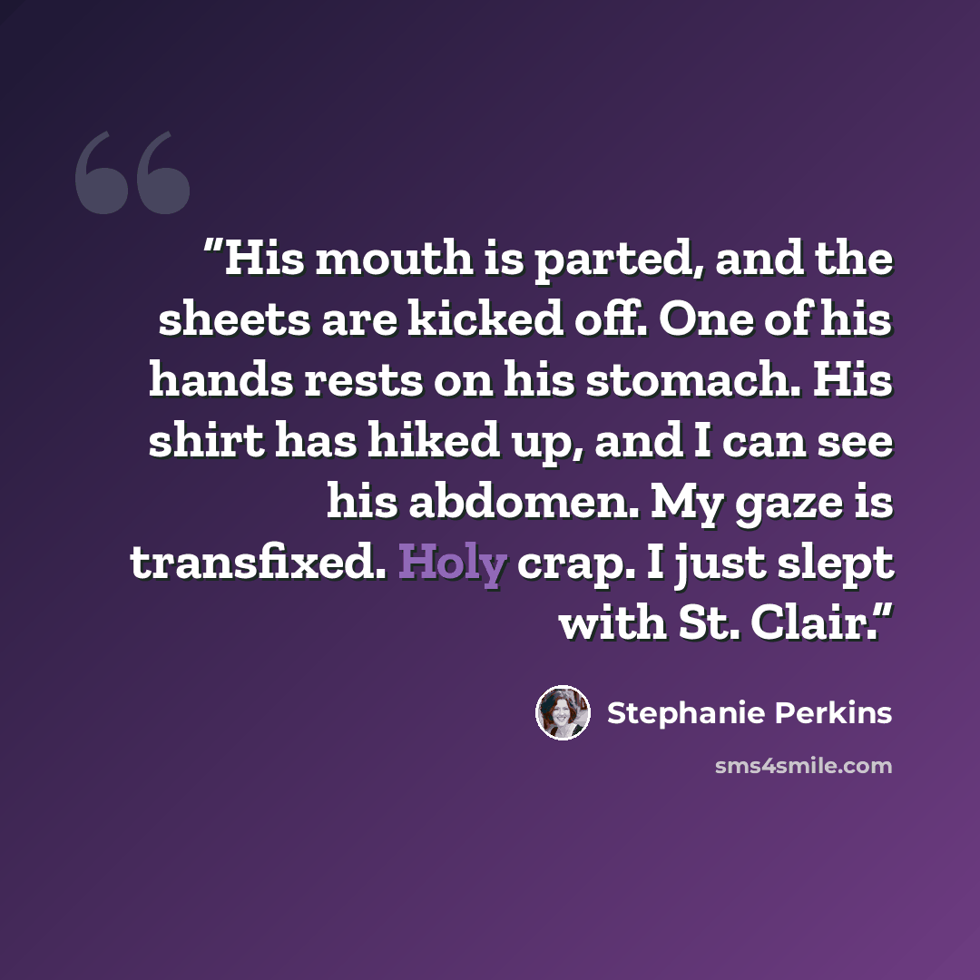 “His mouth is parted, and the sheets are kicked off. One of his hands rests on his stomach. His shirt has hiked up, and I can see his abdomen. My gaze is transfixed. Holy crap. I just slept with St. Clair.” quote by Stephanie Perkins