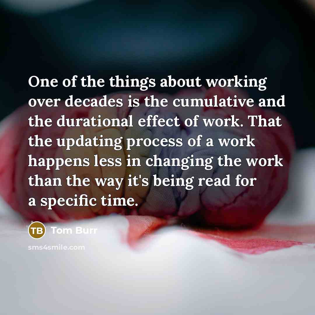 “One of the things about working over decades is the cumulative and the durational effect of work. That the updating process of a work happens less in changing the work than the way it's being read for a specific time.” quote by Tom Burr