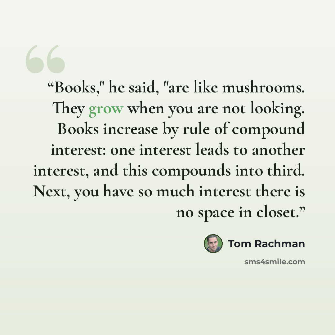 “Books," he said, "are like mushrooms. They grow when you are not looking. Books increase by rule of compound interest: one interest leads to another interest, and this compounds into third. Next, you have so much interest there is no space in closet.” quote by Tom Rachman