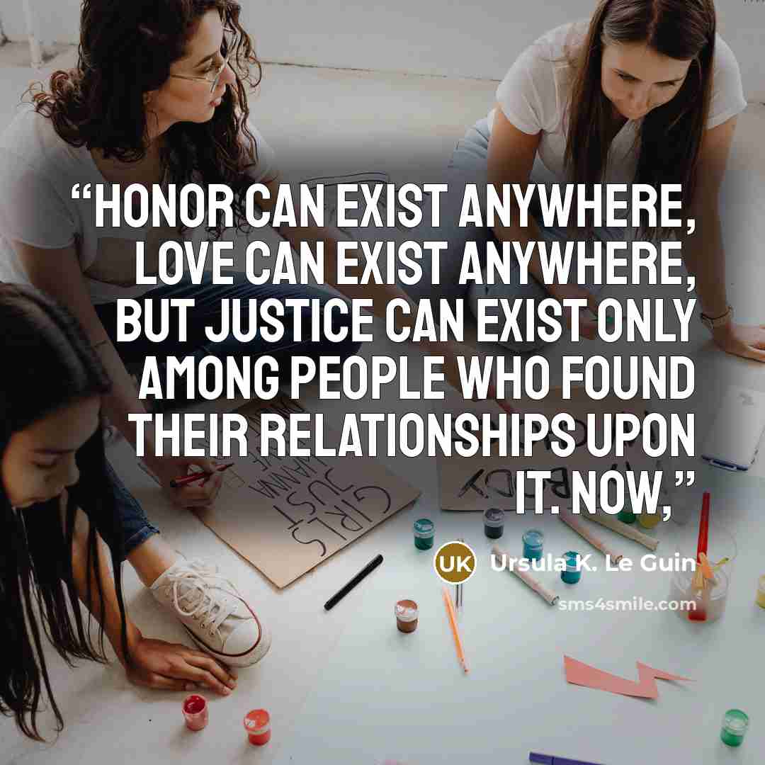 “Honor can exist anywhere, love can exist anywhere, but justice can exist only among people who found their relationships upon it. Now,” quote by Ursula K. Le Guin