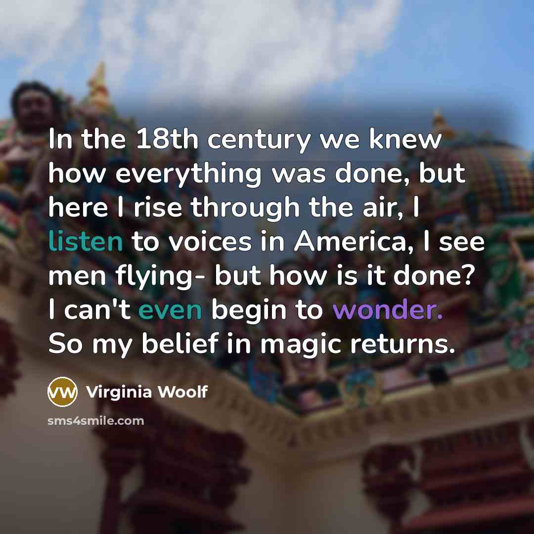 “In the 18th century we knew how everything was done, but here I rise through the air, I listen to voices in America, I see men flying- but how is it done? I can't even begin to wonder. So my belief in magic returns.” quote by Virginia Woolf