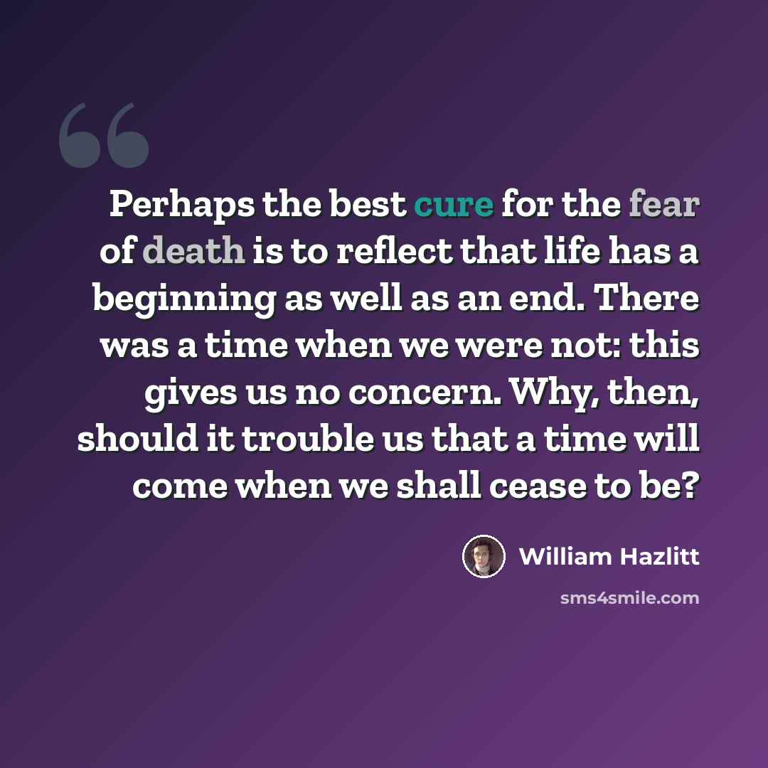 “Perhaps the best cure for the fear of death is to reflect that life has a beginning as well as an end. There was a time when we were not: this gives us no concern. Why, then, should it trouble us that a time will come when we shall cease to be?” quote by William Hazlitt