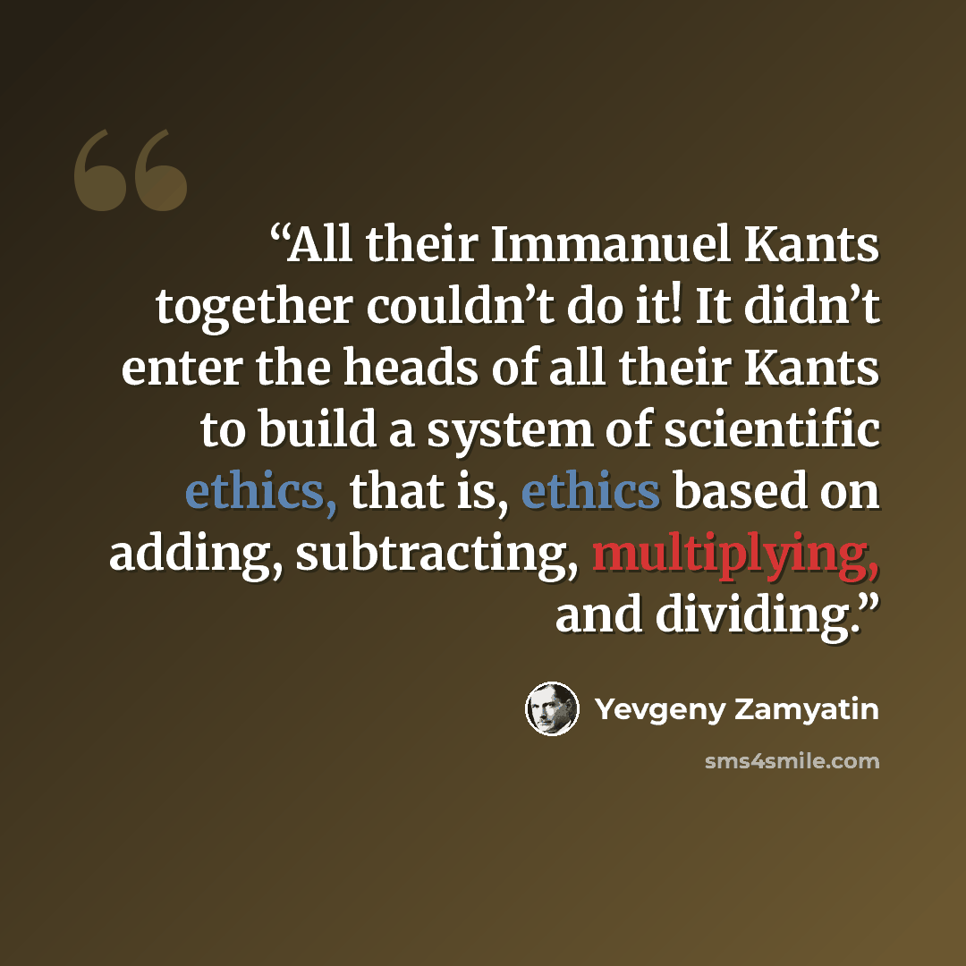 “All their Immanuel Kants together couldn’t do it! It didn’t enter the heads of all their Kants to build a system of scientific ethics, that is, ethics based on adding, subtracting, multiplying, and dividing.” quote by Yevgeny Zamyatin