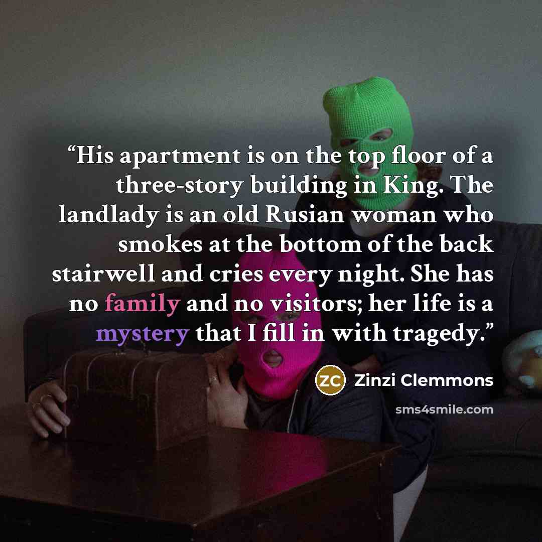 “His apartment is on the top floor of a three-story building in King. The landlady is an old Rusian woman who smokes at the bottom of the back stairwell and cries every night. She has no family and no visitors; her life is a mystery that I fill in with tragedy.” quote by Zinzi Clemmons