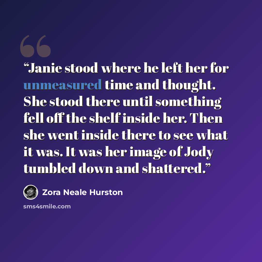 “Janie stood where he left her for unmeasured time and thought. She stood there until something fell off the shelf inside her. Then she went inside there to see what it was. It was her image of Jody tumbled down and shattered.” quote by Zora Neale Hurston