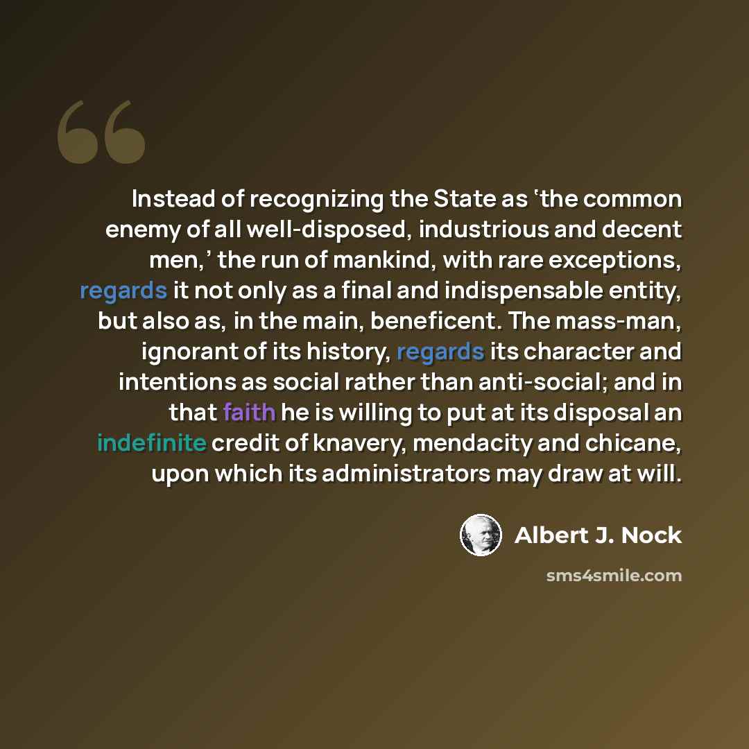 “Instead of recognizing the State as ‘the common enemy of all well-disposed, industrious and decent men,’ the run of mankind, with rare exceptions, regards it not only as a final and indispensable entity, but also as, in the main, beneficent. The mass-man, ignorant of its history, regards its…” quote by Albert J. Nock