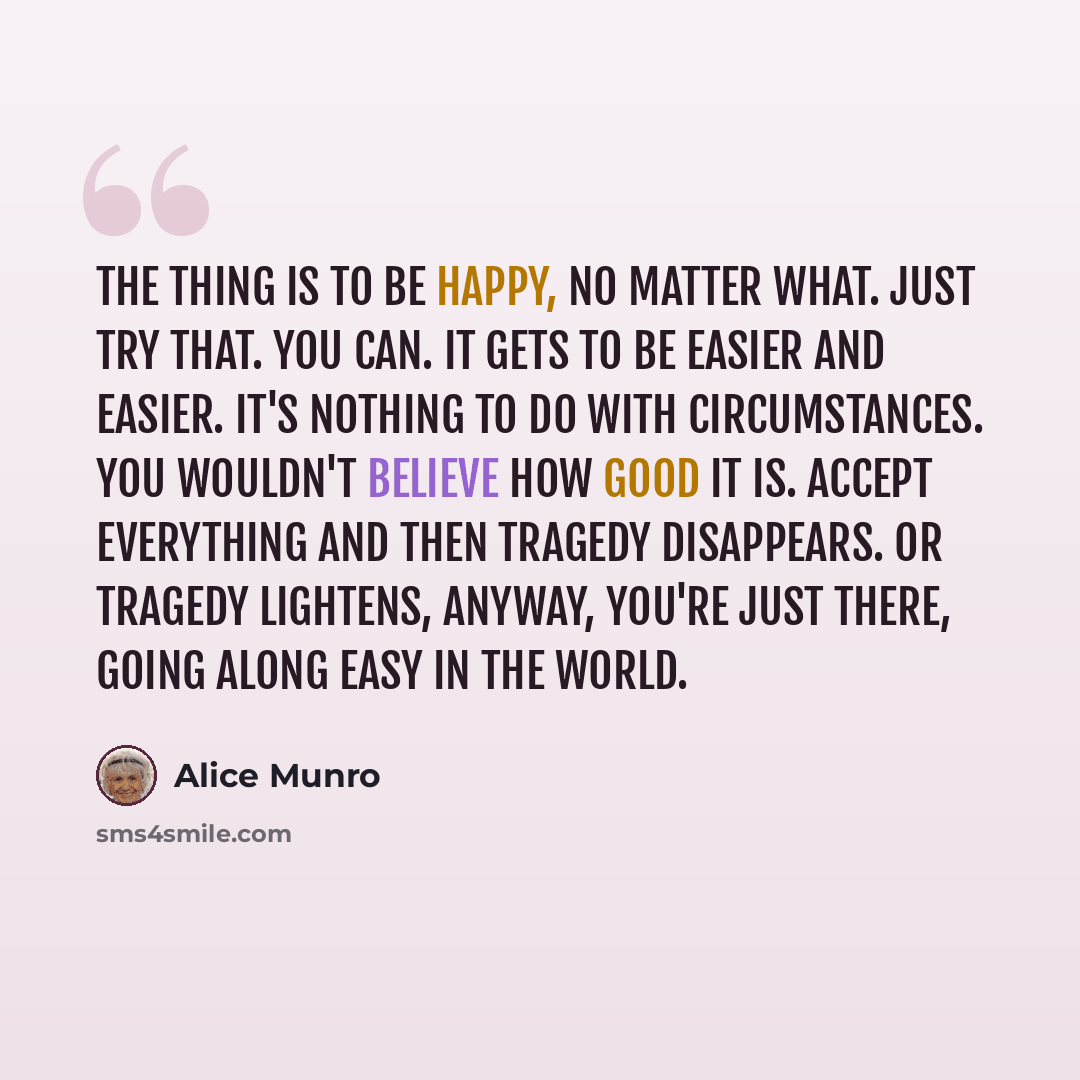 “The thing is to be happy, no matter what. Just try that. You can. It gets to be easier and easier. It's nothing to do with circumstances. You wouldn't believe how good it is. Accept everything and then tragedy disappears. Or tragedy lightens, anyway, you're just there, going along easy in the world.” quote by Alice Munro